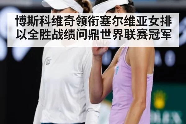 博斯科维奇领衔塞尔维亚女排以全胜战绩问鼎世界联赛冠军