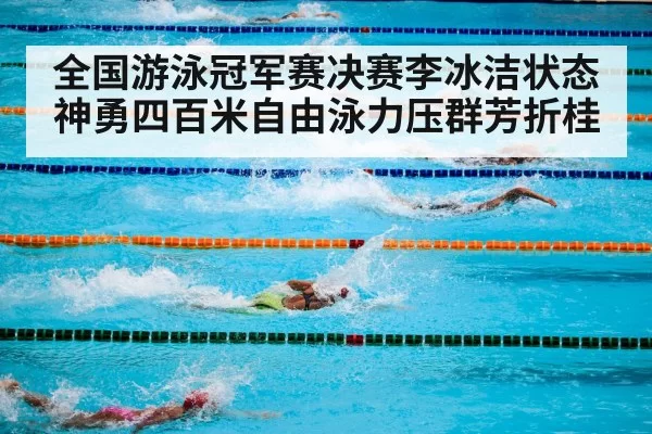全国游泳冠军赛决赛李冰洁状态神勇四百米自由泳力压群芳折桂