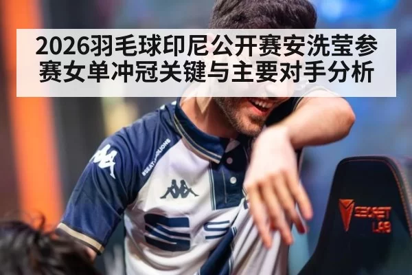 2026羽毛球印尼公开赛安洗莹参赛女单冲冠关键与主要对手分析