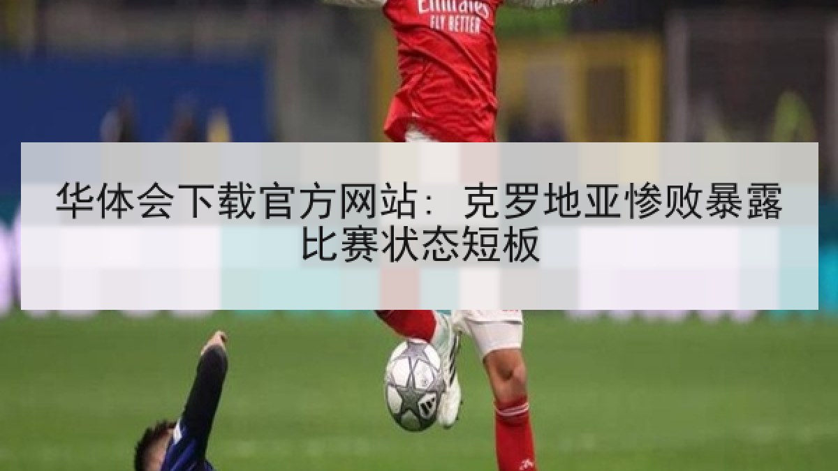 华体会下载官方网站: 克罗地亚惨败暴露比赛状态短板
