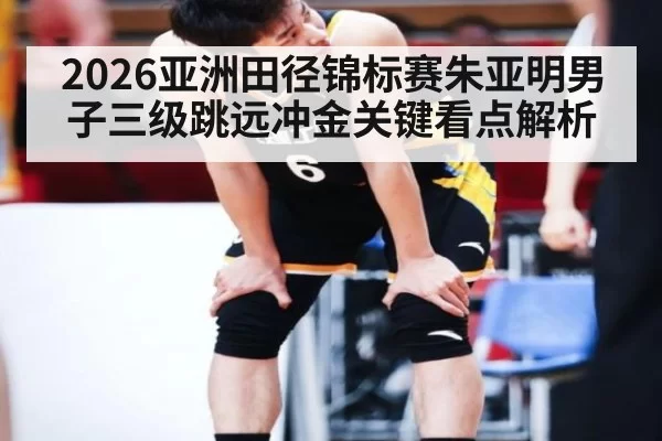 2026亚洲田径锦标赛朱亚明男子三级跳远冲金关键看点解析